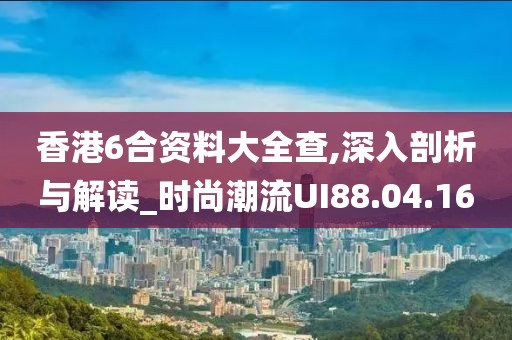 香港6合资料大全查,深入剖析与解读_时尚潮流UI88.04.16