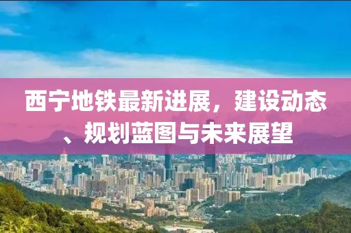 西宁地铁最新进展，建设动态、规划蓝图与未来展望