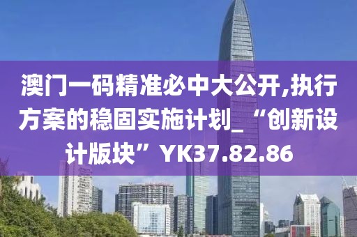 澳门一码精准必中大公开,执行方案的稳固实施计划_“创新设计版块”YK37.82.86