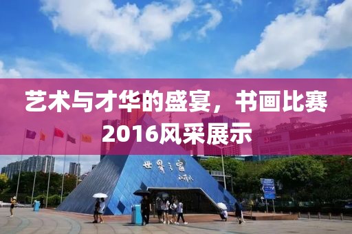 艺术与才华的盛宴，书画比赛2016风采展示