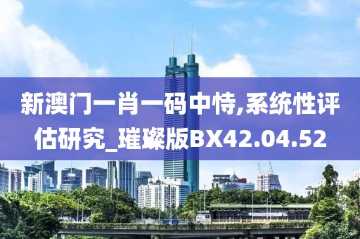 新澳门一肖一码中恃,系统性评估研究_璀璨版BX42.04.52