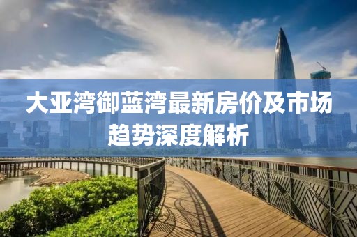 大亚湾御蓝湾最新房价及市场趋势深度解析
