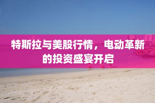 特斯拉与美股行情，电动革新的投资盛宴开启