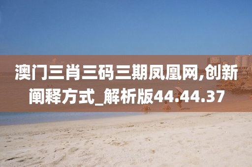 澳门三肖三码三期凤凰网,创新阐释方式_解析版44.44.37