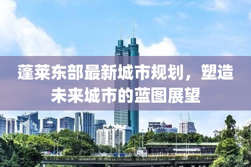 蓬莱东部最新城市规划，塑造未来城市的蓝图展望