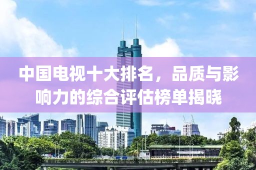中国电视十大排名，品质与影响力的综合评估榜单揭晓