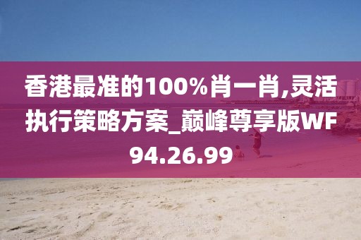 香港最准的100%肖一肖,灵活执行策略方案_巅峰尊享版WF94.26.99