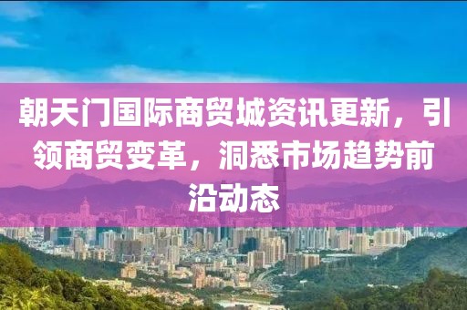 朝天门国际商贸城资讯更新，引领商贸变革，洞悉市场趋势前沿动态