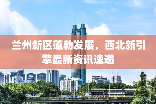 兰州新区蓬勃发展，西北新引擎最新资讯速递