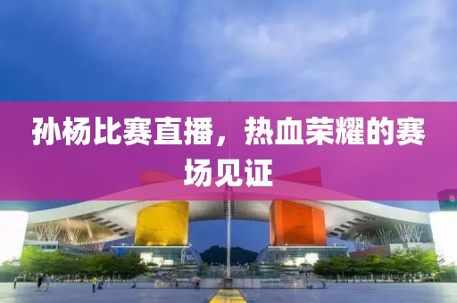 孙杨比赛直播，热血荣耀的赛场见证