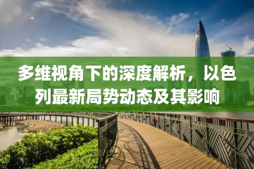 多维视角下的深度解析，以色列最新局势动态及其影响