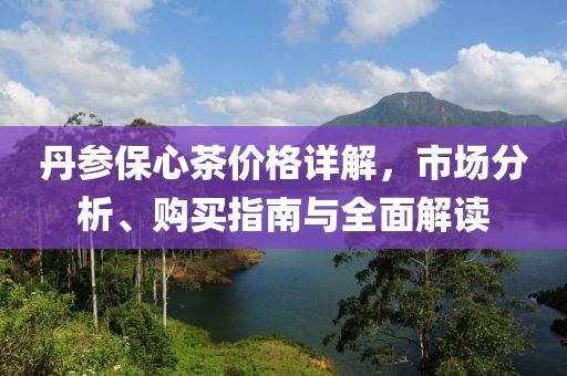 丹参保心茶价格详解，市场分析、购买指南与全面解读
