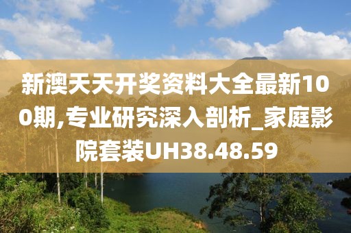 新澳天天开奖资料大全最新100期,专业研究深入剖析_家庭影院套装UH38.48.59