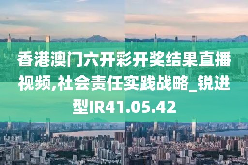 香港澳门六开彩开奖结果直播视频,社会责任实践战略_锐进型IR41.05.42