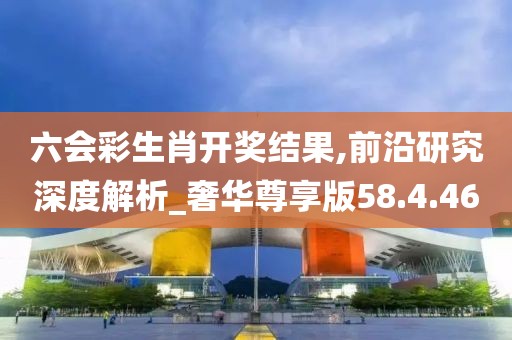六会彩生肖开奖结果,前沿研究深度解析_奢华尊享版58.4.46