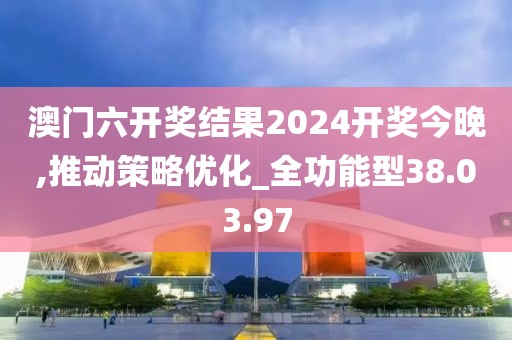 澳门六开奖结果2024开奖今晚,推动策略优化_全功能型38.03.97