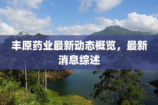 丰原药业最新动态概览，最新消息综述