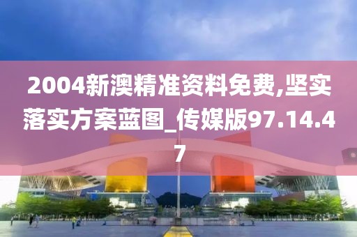 2004新澳精准资料免费,坚实落实方案蓝图_传媒版97.14.47