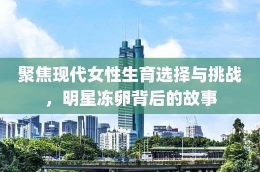 聚焦现代女性生育选择与挑战，明星冻卵背后的故事