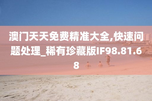 澳门天天免费精准大全,快速问题处理_稀有珍藏版IF98.81.68