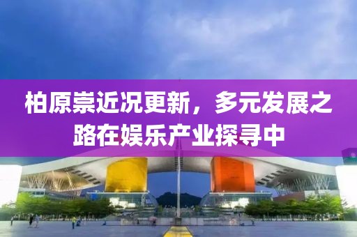 柏原崇近况更新，多元发展之路在娱乐产业探寻中