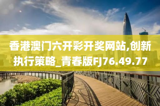 香港澳门六开彩开奖网站,创新执行策略_青春版FJ76.49.77