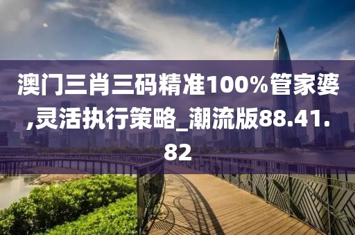 澳门三肖三码精准100%管家婆,灵活执行策略_潮流版88.41.82