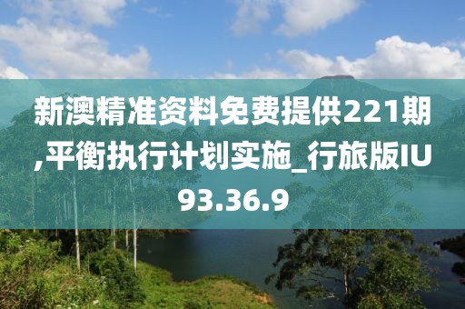 新澳精准资料免费提供221期,平衡执行计划实施_行旅版IU93.36.9