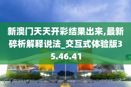 新澳门天天开彩结果出来,最新碎析解释说法_交互式体验版35.46.41