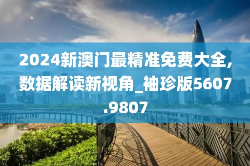 2024新澳门最精准免费大全,数据解读新视角_袖珍版5607.9807