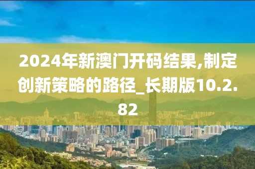 2024年新澳门开码结果,制定创新策略的路径_长期版10.2.82