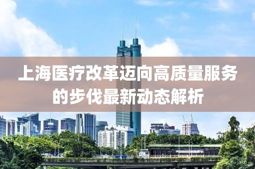 上海医疗改革迈向高质量服务的步伐最新动态解析