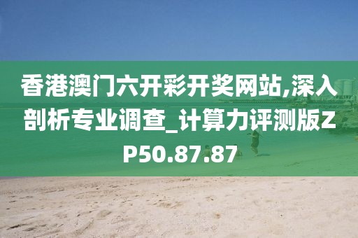 香港澳门六开彩开奖网站,深入剖析专业调查_计算力评测版ZP50.87.87