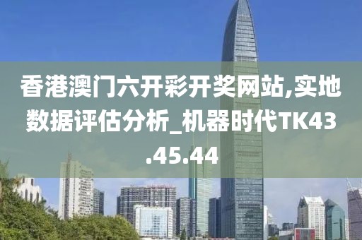 香港澳门六开彩开奖网站,实地数据评估分析_机器时代TK43.45.44