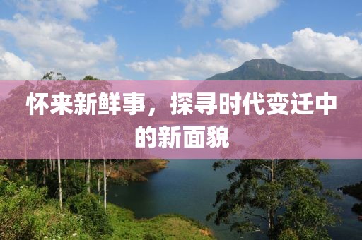 怀来新鲜事，探寻时代变迁中的新面貌