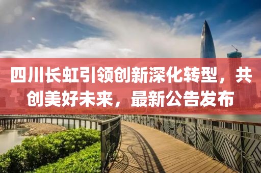 四川长虹引领创新深化转型，共创美好未来，最新公告发布