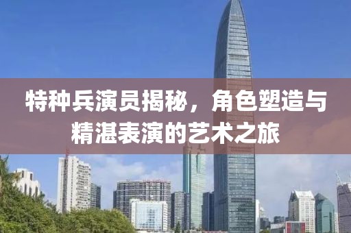 特种兵演员揭秘，角色塑造与精湛表演的艺术之旅
