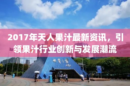 2017年天人果汁最新资讯，引领果汁行业创新与发展潮流