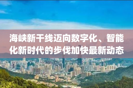 海峡新干线迈向数字化、智能化新时代的步伐加快最新动态