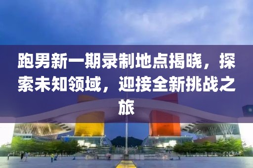 跑男新一期录制地点揭晓，探索未知领域，迎接全新挑战之旅