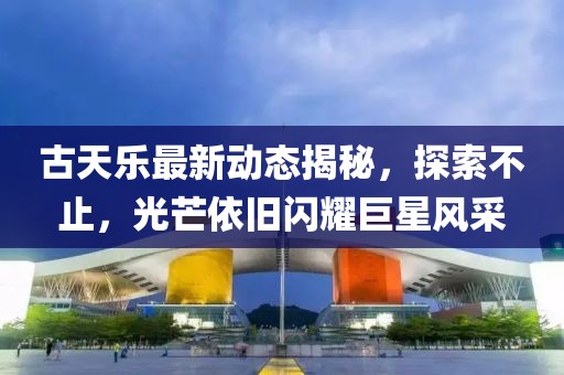 古天乐最新动态揭秘，探索不止，光芒依旧闪耀巨星风采