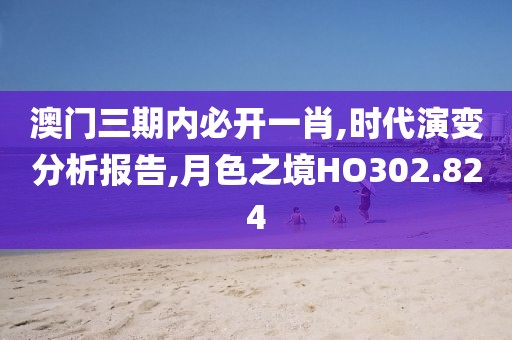 澳门三期内必开一肖,时代演变分析报告,月色之境HO302.824