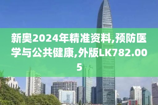 新奥2024年精准资料,预防医学与公共健康,外版LK782.005