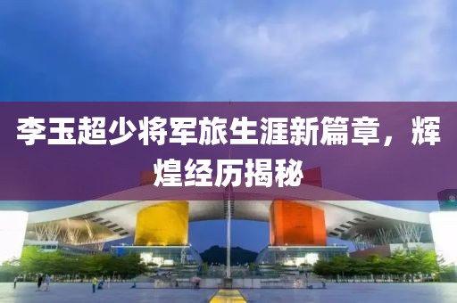 李玉超少将军旅生涯新篇章，辉煌经历揭秘