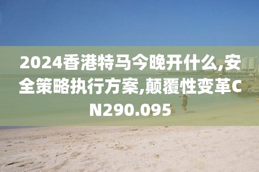 2024香港特马今晚开什么,安全策略执行方案,颠覆性变革CN290.095