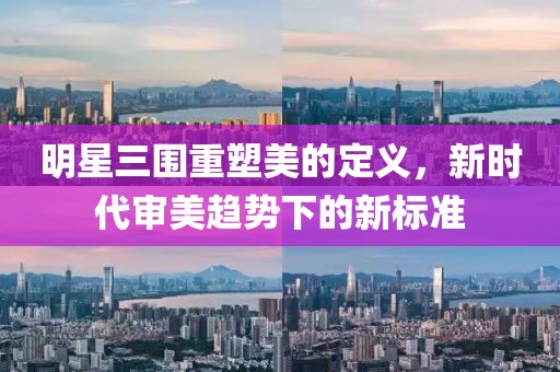 明星三围重塑美的定义，新时代审美趋势下的新标准