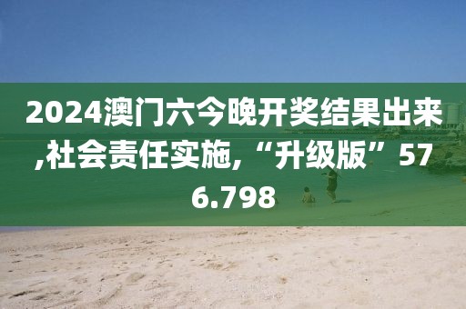 2024澳门六今晚开奖结果出来,社会责任实施,“升级版”576.798
