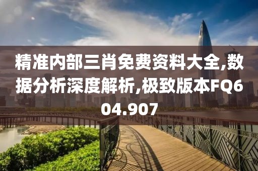 精准内部三肖免费资料大全,数据分析深度解析,极致版本FQ604.907