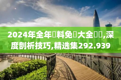 2024年全年資料免費大全優勢,深度剖析技巧,精选集292.939