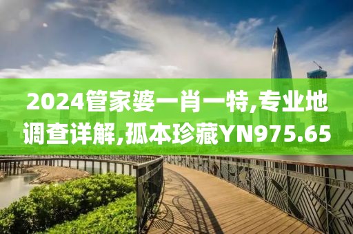 2024管家婆一肖一特,专业地调查详解,孤本珍藏YN975.65